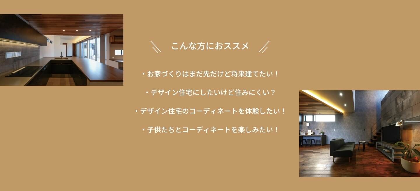 こんな方におススメ　お家づくりはまだ先だけど将来建てたい！　デザイン住宅にしたいけど住みにくい？　デザイン住宅のコーディネートを体験したい！　子供たちとコーディネートを楽しみたい！